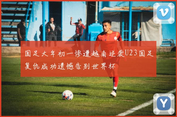 国足大年初一惨遭越南逆袭U23国足复仇成功遗憾告别世界杯