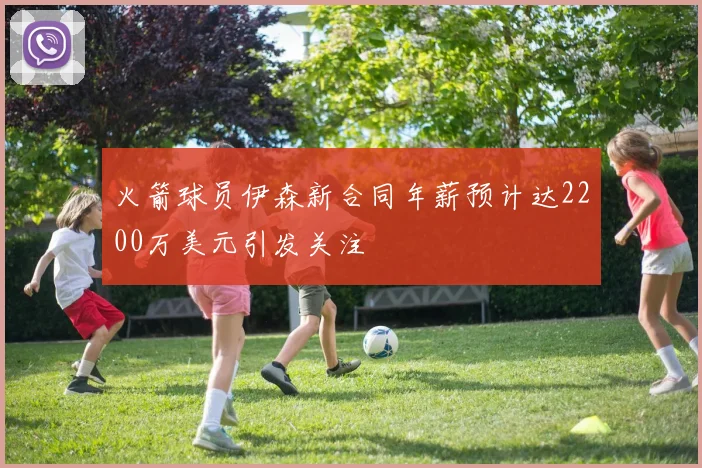 火箭球员伊森新合同年薪预计达2200万美元引发关注