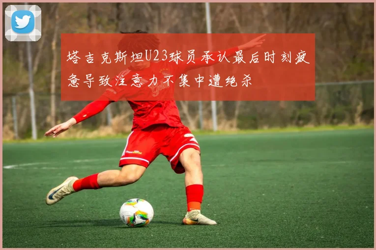 塔吉克斯坦U23球员承认最后时刻疲惫导致注意力不集中遭绝杀