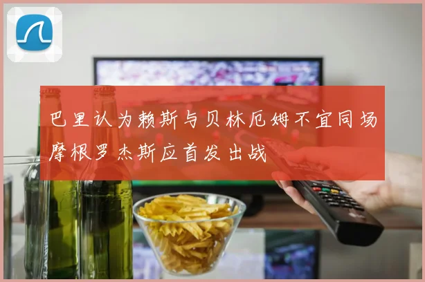 巴里认为赖斯与贝林厄姆不宜同场摩根罗杰斯应首发出战