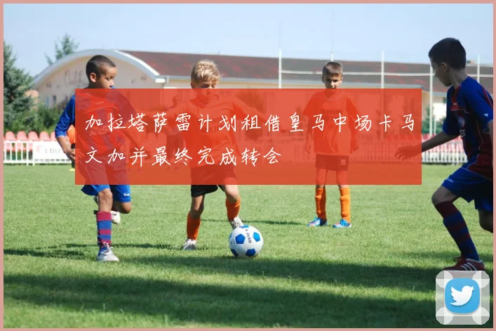 加拉塔萨雷计划租借皇马中场卡马文加并最终完成转会