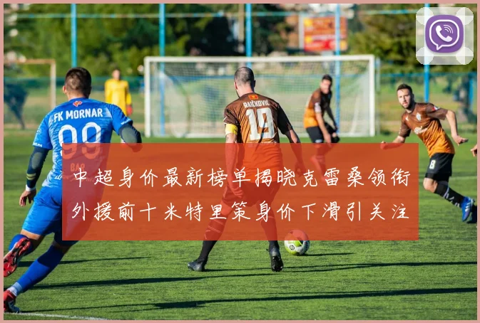 中超身价最新榜单揭晓克雷桑领衔外援前十米特里策身价下滑引关注