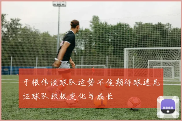 于根伟谈球队运势不佳期待球迷见证球队积极变化与成长