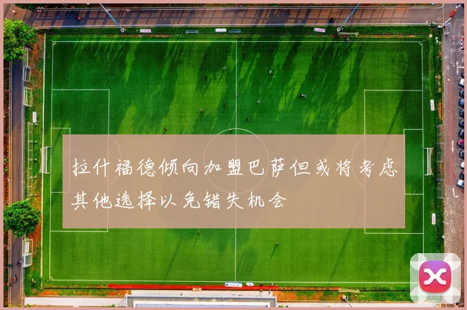 拉什福德倾向加盟巴萨但或将考虑其他选择以免错失机会