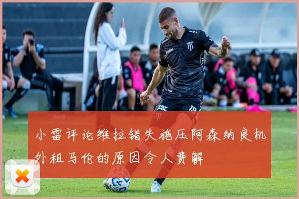 小雷评论维拉错失施压阿森纳良机外租马伦的原因令人费解
