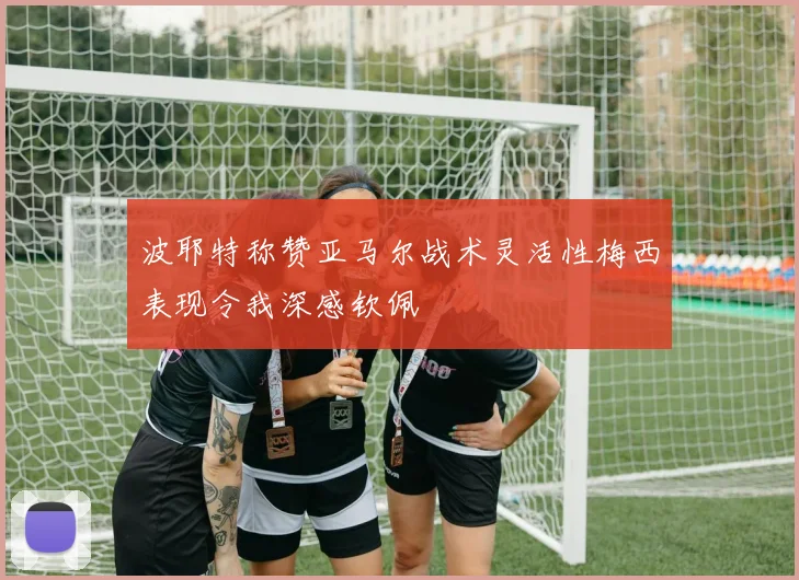 波耶特称赞亚马尔战术灵活性梅西表现令我深感钦佩
