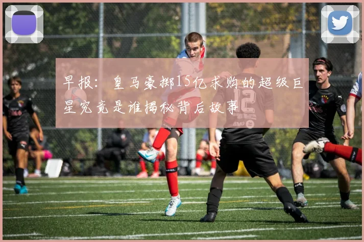 早报：皇马豪掷15亿求购的超级巨星究竟是谁揭秘背后故事