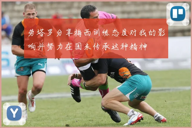 劳塔罗分享梅西训练态度对我的影响并努力在国米传承这种精神