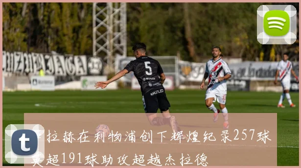 萨拉赫在利物浦创下辉煌纪录257球英超191球助攻超越杰拉德
