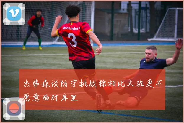 杰弗森谈防守挑战称相比文班更不愿意面对库里