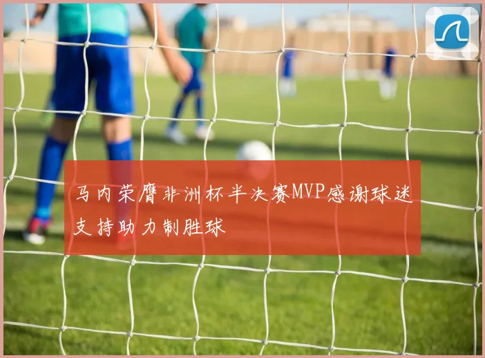马内荣膺非洲杯半决赛MVP感谢球迷支持助力制胜球