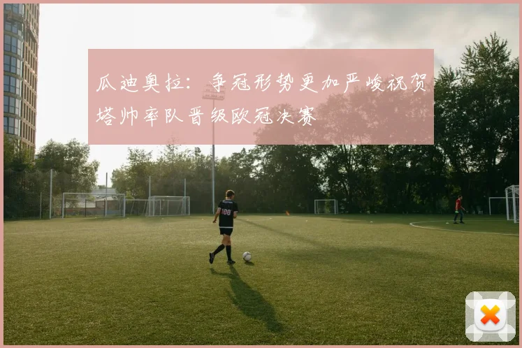 瓜迪奥拉：争冠形势更加严峻祝贺塔帅率队晋级欧冠决赛