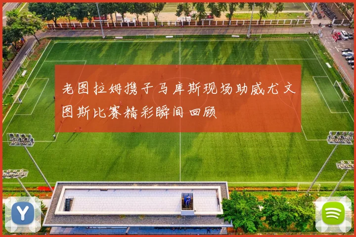 老图拉姆携子马库斯现场助威尤文图斯比赛精彩瞬间回顾