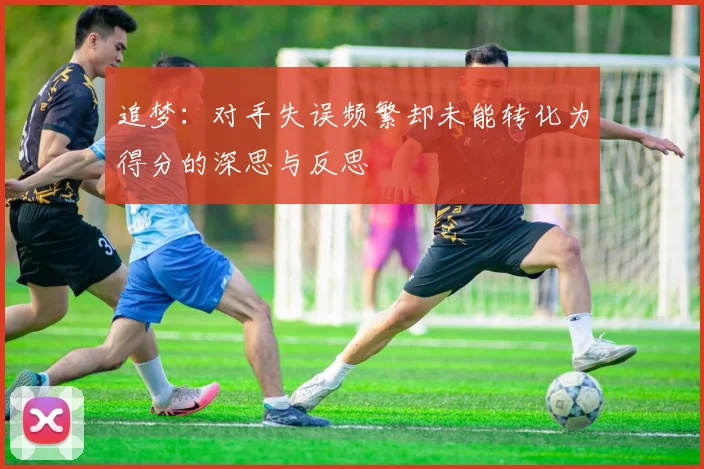 追梦：对手失误频繁却未能转化为得分的深思与反思