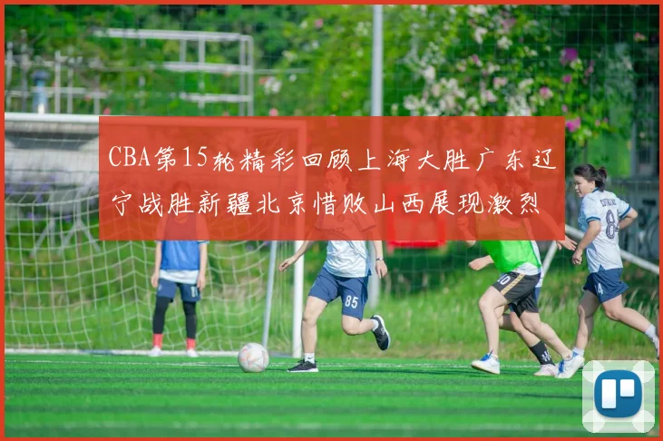 CBA第15轮精彩回顾上海大胜广东辽宁战胜新疆北京惜败山西展现激烈竞争