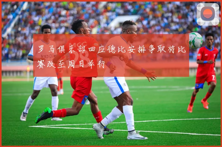 罗马俱乐部回应德比安排争取将比赛改至周日举行