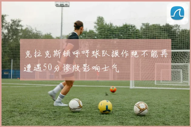 克拉克斯顿呼吁球队振作绝不能再遭遇50分惨败影响士气