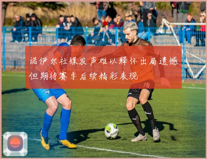 诺伊尔社媒发声难以释怀出局遗憾但期待赛季后续精彩表现