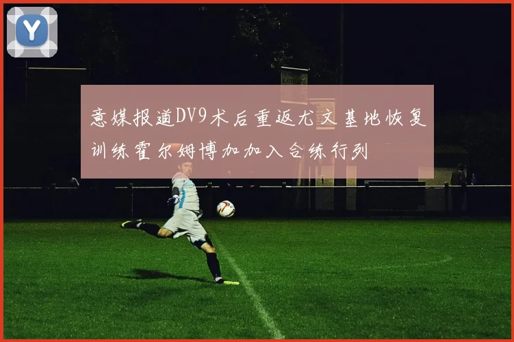 意媒报道DV9术后重返尤文基地恢复训练霍尔姆博加加入合练行列
